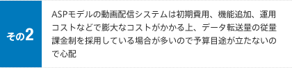 その2 ASPモデルの動画配信システムは初期費用、機能追加、運用コストなどで膨大なコストがかかる上、データ転送量の従量課金制を採用している場合が多いので予算目途が立たないので心配